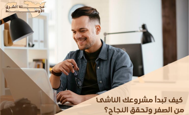 كيف تبدأ مشروعك الناشئ من الصفر وتحقق النجاح؟