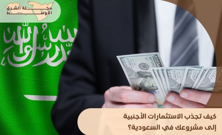 كيف تجذب الاستثمارات الأجنبية إلى مشروعك في السعودية؟